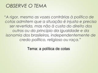 OBSERVE O TEMA
“A rigor, mesmo as vozes contrárias à política de
cotas admitem que a situação é injusta e precisa
ser revertida, mas não à custa do direito dos
outros ou do princípio da igualdade e da
isonomia dos brasileiros, independentemente de
credo político, religioso ou raça.”
Tema: a política de cotas
 