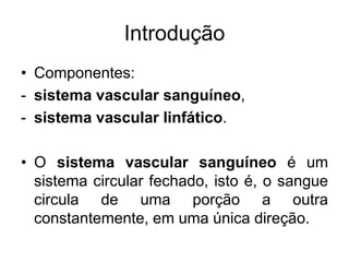 Introdução
• Componentes:
- sistema vascular sanguíneo,
- sistema vascular linfático.
• O sistema vascular sanguíneo é um
sistema circular fechado, isto é, o sangue
circula de uma porção a outra
constantemente, em uma única direção.
 