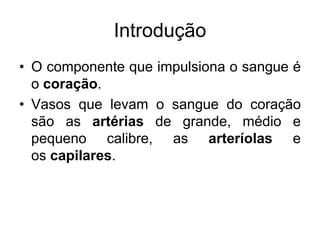Introdução
• O componente que impulsiona o sangue é
o coração.
• Vasos que levam o sangue do coração
são as artérias de grande, médio e
pequeno calibre, as arteríolas e
os capilares.
 