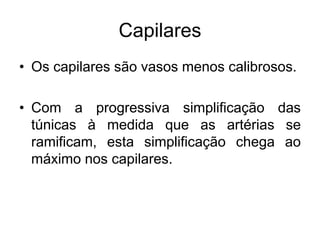 Capilares
• Os capilares são vasos menos calibrosos.
• Com a progressiva simplificação das
túnicas à medida que as artérias se
ramificam, esta simplificação chega ao
máximo nos capilares.
 