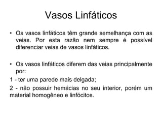 Vasos Linfáticos
• Os vasos linfáticos têm grande semelhança com as
veias. Por esta razão nem sempre é possível
diferenciar veias de vasos linfáticos.
• Os vasos linfáticos diferem das veias principalmente
por:
1 - ter uma parede mais delgada;
2 - não possuir hemácias no seu interior, porém um
material homogêneo e linfócitos.
 