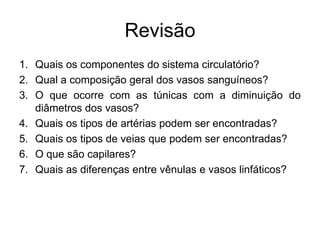 Revisão
1. Quais os componentes do sistema circulatório?
2. Qual a composição geral dos vasos sanguíneos?
3. O que ocorre com as túnicas com a diminuição do
diâmetros dos vasos?
4. Quais os tipos de artérias podem ser encontradas?
5. Quais os tipos de veias que podem ser encontradas?
6. O que são capilares?
7. Quais as diferenças entre vênulas e vasos linfáticos?
 