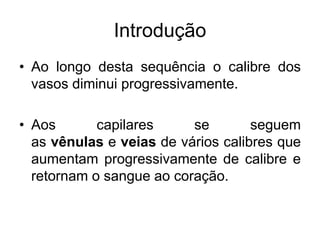 Introdução
• Ao longo desta sequência o calibre dos
vasos diminui progressivamente.
• Aos capilares se seguem
as vênulas e veias de vários calibres que
aumentam progressivamente de calibre e
retornam o sangue ao coração.
 