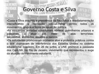 Governo Costa e Silva
•Costa e Silva assumiu a presidência da República e imediatamente foi
intensificando a repressão policial-militar contra todos os
movimentos, grupos e focos de oposição política.
•As esquerdas armadas constituiram núcleos guerrilheiros urbanos e
passaram
a
atuar
por
meio
de
atos
terroristas:
sequestros, atentados, assaltos a bancos.
•Os estudantes promoveram inúmeros atos e protestos públicos contra
o que chamavam de interferência dos Estados Unidos no sistema
educacional brasileiro. Em 26 de junho, a UNE promove a passeata
dos Cem Mil, no Rio de Janeiro, movimento que representou o auge
da atuação do movimento estudantil.

 