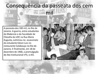 Consequência da passeata dos cem
mil
A passeata dos 100 mil, no Rio de
Janeiro. A guerra, entre estudantes
do Makenzie e da Faculdade de
Filosofia da USP, na Rua Maria
Augusta, culminou no assassinato
do estudante Edson Luis no
restaurante Calabouço no Rio de
Janeiro. E finalmente, em 18 de
dezembro de 1968, a promulgação
do Ato Institucional nº5, o AI5.

 
