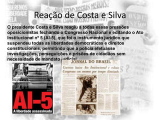 Reação de Costa e Silva
O presidente Costa e Silva reagiu a todas essas pressões
oposicionistas fechando o Congresso Nacional e editando o Ato
Institucional nº 5 (AI-5), que foi o instrumento jurídico que
suspendeu todas as liberdades democráticas e direitos
constitucionais, permitindo que a polícia efetuasse
investigações, perseguições e prisões de cidadãos sem
necessidade de mandato judicial.

 