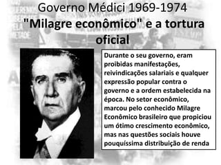 Governo Médici 1969-1974
"Milagre econômico" e a tortura
oficial
Durante o seu governo, eram
proibidas manifestações,
reivindicações salariais e qualquer
expressão popular contra o
governo e a ordem estabelecida na
época. No setor econômico,
marcou pelo conhecido Milagre
Econômico brasileiro que propiciou
um ótimo crescimento econômico,
mas nas questões sociais houve
pouquíssima distribuição de renda

 