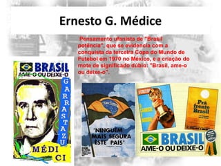Ernesto G. Médice
Pensamento ufanista de "Brasil
potência", que se evidencia com a
conquista da terceira Copa do Mundo de
Futebol em 1970 no México, e a criação do
mote de significado dúbio: "Brasil, ame-o
ou deixe-o".

 