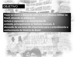 OBJETIVO
Trazer ao aluno a discussão sobre o tema Ditadura Militar no
Brasil, situando as práticas de
tortura e repressão e os movimentos de
protesto, principalmente os festivais musicais. A
discussão de um tema tão importante para o entendimento e
conhecimento da História do Brasil

 