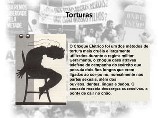 Torturas

O Choque Elétrico foi um dos métodos de
tortura mais cruéis e largamente
utilizados durante o regime militar.
Geralmente, o choque dado através
telefone de campanha do exército que
possuía dois fios longos que eram
ligados ao cor-po nu, normalmente nas
partes sexuais, além dos
ouvidos, dentes, língua e dedos. O
acusado recebia descargas sucessivas, a
ponto de cair no chão.

 