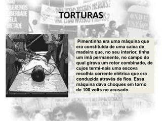 TORTURAS
Pimentinha era uma máquina que
era constituída de uma caixa de
madeira que, no seu interior, tinha
um ímã permanente, no campo do
qual girava um rotor combinado, de
cujos termi-nais uma escova
recolhia corrente elétrica que era
conduzida através de fios. Essa
máquina dava choques em torno
de 100 volts no acusado.

 