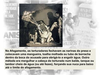 No Afogamento, os torturadores fechavam as narinas do preso e
colocavam uma mangueira, toalha molhada ou tubo de borracha
dentro da boca do acusado para obrigá-lo a engolir água. Outro
método era mergulhar a cabeça do torturado num balde, tanque ou
tambor cheio de água (ou até fezes), forçando sua nuca para baixo
até o limite do afogamento.

 