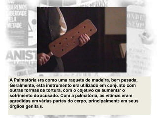 A Palmatória era como uma raquete de madeira, bem pesada.
Geralmente, esta instrumento era utilizado em conjunto com
outras formas de tortura, com o objetivo de aumentar o
sofrimento do acusado. Com a palmatória, as vítimas eram
agredidas em várias partes do corpo, principalmente em seus
órgãos genitais.

 