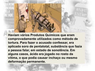 Haviam vários Produtos Químicos que eram
comprovadamente utilizados como método de
tortura. Para fazer o acusado confessar, era
aplicado soro de pentatotal, substância que fazia
a pessoa falar, em estado de sonolência. Em
alguns casos, ácido era jogado no rosto da
vítima, o que podia causar inchaço ou mesmo
deformação permanente.

 