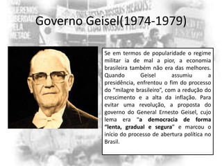 Governo Geisel(1974-1979)
Se em termos de popularidade o regime
militar ia de mal a pior, a economia
brasileira também não era das melhores.
Quando
Geisel
assumiu
a
presidência, enfrentou o fim do processo
do “milagre brasileiro”, com a redução do
crescimento e a alta da inflação. Para
evitar uma revolução, a proposta do
governo do General Ernesto Geisel, cujo
lema era “a democracia de forma
“lenta, gradual e segura” e marcou o
início do processo de abertura política no
Brasil.

 