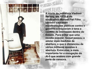 A morte do jornalista Vladimir
Herzog, em 1975, e do
sindicalista Manoel Fiel Filho
também causaram
manifestações políticas contra o
governo e trouxeram à tona o
conflito de interesses dentro do
Estado. Para evitar que uma
revolta popular, Geisel passou a
adotar mais medidas de
abertura, o que o distanciou de
vários militares opostos à
abertura. Entre elas, a mais
importante foi a revogação do
AI-5 que acabou com grande
parte da censura.

 