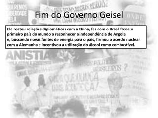 Fim do Governo Geisel
Ele reatou relações diplomáticas com a China, fez com o Brasil fosse o
primeiro país do mundo a reconhecer a independência de Angola
e, buscando novas fontes de energia para o país, firmou o acordo nuclear
com a Alemanha e incentivou a utilização do álcool como combustível.

 