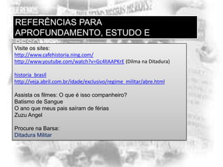 REFERÊNCIAS PARA
APROFUNDAMENTO, ESTUDO E
PESQUISA
Visite os sites:
http://www.cafehistoria.ning.com/
http://www.youtube.com/watch?v=Gc4lIAAPKrE (Dilma na Ditadura)
historia_brasil
http://veja.abril.com.br/idade/exclusivo/regime_militar/abre.html
Assista os filmes: O que é isso companheiro?
Batismo de Sangue
O ano que meus pais saíram de férias
Zuzu Angel
Procure na Barsa:
Ditadura Militar

 