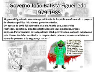 Governo João Batista Figueiredo
1979-1985
O general Figueiredo assumiu a presidência da República reafirmando o projeto
de abertura política iniciado no governo anterior.
Em agosto de 1979 foi aprovada a Lei de Anistia que, apesar das
restrições, beneficiou cidadãos destituídos de seus empregos, presos
políticos, Parlamentares cassados desde 1964, permitindo a volta de exilados ao
país. Foram também anistiados os responsáveis pelos excessos cometidos em
nome do governo e da segurança nacional.

 