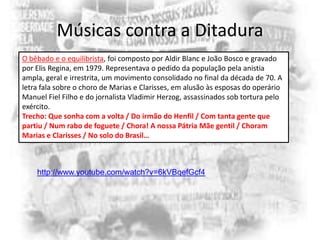 Músicas contra a Ditadura
O bêbado e o equilibrista, foi composto por Aldir Blanc e João Bosco e gravado
por Elis Regina, em 1979. Representava o pedido da população pela anistia
ampla, geral e irrestrita, um movimento consolidado no final da década de 70. A
letra fala sobre o choro de Marias e Clarisses, em alusão às esposas do operário
Manuel Fiel Filho e do jornalista Vladimir Herzog, assassinados sob tortura pelo
exército.
Trecho: Que sonha com a volta / Do irmão do Henfil / Com tanta gente que
partiu / Num rabo de foguete / Chora! A nossa Pátria Mãe gentil / Choram
Marias e Clarisses / No solo do Brasil…

http://www.youtube.com/watch?v=6kVBqefGcf4

 