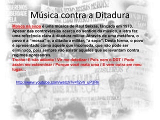 Música contra a Ditadura
Mosca na sopa é uma música de Raul Seixas, lançada em 1973.
Apesar das controvérsias acerca do sentido da música, a letra faz
uma referência clara à ditadura militar. Através de uma metáfora, o
povo é a “mosca” e, a ditadura militar, “a sopa”. Desta forma, o povo
é apresentado como aquele que incomoda, que não pode ser
eliminado, pois sempre vão existir aqueles que se levantam contra
regimes opressores.
Trecho: E não adianta / Vir me detetizar / Pois nem o DDT / Pode
assim me exterminar / Porque você mata uma / E vem outra em meu
lugar…
http://www.youtube.com/watch?v=fi2vh_uP3Rk

 