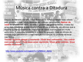 Música contra a Ditadura
Depois de Geraldo Vandré, Chico Buarque se tornou o artista mais odiado
pelo governo militar, tendo dezenas de músicas censuradas. Apesar de
você foi lançada em 1970, durante o governo do general Médici. A letra faz
uma clara referência a este ditador. Para driblar a censura, ele afirmou que a
música contava a história de uma briga de casal, cuja esposa era muito
autoritária. A desculpa funcionou e o disco foi gravado, mas os oficiais do
exército logo perceberam a real intenção e a canção foi proibida de tocar
nas rádios.
Trecho: Quando chegar o momento / Esse meu sofrimento / Vou cobrar
com juros. Juro! / Todo esse amor reprimido / Esse grito contido / Esse
samba no escuro
http://www.youtube.com/watch?v=1ZNNUU_AbXs

 