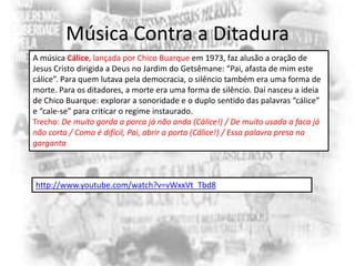 Música Contra a Ditadura
A música Cálice, lançada por Chico Buarque em 1973, faz alusão a oração de
Jesus Cristo dirigida a Deus no Jardim do Getsêmane: “Pai, afasta de mim este
cálice”. Para quem lutava pela democracia, o silêncio também era uma forma de
morte. Para os ditadores, a morte era uma forma de silêncio. Daí nasceu a ideia
de Chico Buarque: explorar a sonoridade e o duplo sentido das palavras “cálice”
e “cale-se” para criticar o regime instaurado.
Trecho: De muito gorda a porca já não anda (Cálice!) / De muito usada a faca já
não corta / Como é difícil, Pai, abrir a porta (Cálice!) / Essa palavra presa na
garganta

http://www.youtube.com/watch?v=vWxxVt_Tbd8

 