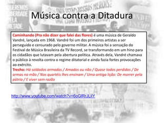 Música contra a Ditadura
Caminhando (Pra não dizer que falei das flores) é uma música de Geraldo
Vandré, lançada em 1968. Vandré foi um dos primeiros artistas a ser
perseguido e censurado pelo governo militar. A música foi a sensação do
Festival de Música Brasileira da TV Record, se transformando em um hino para
os cidadãos que lutavam pela abertura política. Através dela, Vandré chamava
o público à revolta contra o regime ditatorial e ainda fazia fortes provocações
ao exército.
Trecho: Há soldados armados / Amados ou não / Quase todos perdidos / De
armas na mão / Nos quartéis lhes ensinam / Uma antiga lição: De morrer pela
pátria / E viver sem razão

http://www.youtube.com/watch?v=6oGlRrJLiiY

 