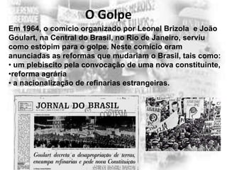O Golpe
Em 1964, o comício organizado por Leonel Brizola e João
Goulart, na Central do Brasil, no Rio de Janeiro, serviu
como estopim para o golpe. Neste comício eram
anunciadas as reformas que mudariam o Brasil, tais como:
• um plebiscito pela convocação de uma nova constituinte,
•reforma agrária
• a nacionalização de refinarias estrangeiras.

 
