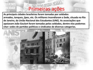 Primeiras ações
As principais cidades brasileiras foram tomadas por soldados
armados, tanques, jipes, etc. Os militares incendiaram a Sede, situada no Rio
de Janeiro, da União Nacional dos Estudantes (UNE). As associações que
apoiavam João Goulart foram tomadas pelos soldados, dentre elas podemos
citar: sedes de partidos políticos e sindicatos de diversas categorias.

 