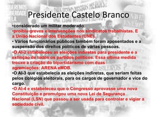 Presidente Castelo Branco
•considerado um militar moderado
•proibiu greves e intervenções nos sindicatos trabalhistas. E
a União Nacional dos Estudantes (UNE).
• Vários funcionários públicos também foram aposentados e a
suspensão dos direitos políticos de várias pessoas.
•O AI-2 estabeleceu as eleições indiretas para presidente e a
extinção de todos os partidos políticos. Essa última medida
trouxe a criação do bipartidarismo com duas
agremiações: ARENA eMDB.
•O AI-3 que estabelecia as eleições indiretas, que seriam feitas
pelos colégios eleitorais, para os cargos de governador e vice do
cargo.
•O AI-4 e estabeleceu que o Congresso aprovasse uma nova
Constituição e promulgou uma nova Lei de Segurança
Nacional (LSN) que passou a ser usada para controlar e vigiar a
sociedade civil.

 