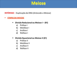 INTÉRFASE – Duplicação do DNA (Antecede a Meiose)
 ETAPAS DA MEIOSE
 Divisão Reducional ou Meiose I – (R!)
a) Prófase I
b) Metáfase I
c) Anáfase I
d) Telófase I
 Divisão Equacional ou Meiose II (E!)
a) Prófase II
b) Metáfase II
c) Anáfase II
d) Telófase II
Meiose
 