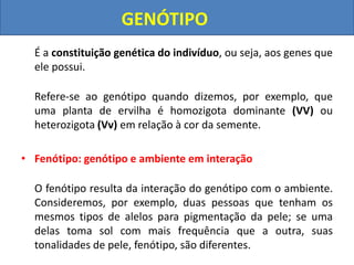 É a constituição genética do indivíduo, ou seja, aos genes que
ele possui.
Refere-se ao genótipo quando dizemos, por exemplo, que
uma planta de ervilha é homozigota dominante (VV) ou
heterozigota (Vv) em relação à cor da semente.
• Fenótipo: genótipo e ambiente em interação
O fenótipo resulta da interação do genótipo com o ambiente.
Consideremos, por exemplo, duas pessoas que tenham os
mesmos tipos de alelos para pigmentação da pele; se uma
delas toma sol com mais frequência que a outra, suas
tonalidades de pele, fenótipo, são diferentes.
GENÓTIPO
 