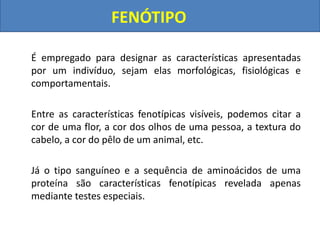 FENÓTIPO
É empregado para designar as características apresentadas
por um indivíduo, sejam elas morfológicas, fisiológicas e
comportamentais.
Entre as características fenotípicas visíveis, podemos citar a
cor de uma flor, a cor dos olhos de uma pessoa, a textura do
cabelo, a cor do pêlo de um animal, etc.
Já o tipo sanguíneo e a sequência de aminoácidos de uma
proteína são características fenotípicas revelada apenas
mediante testes especiais.
 