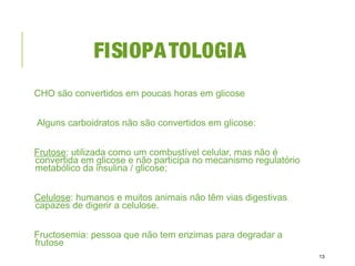 FISIOPATOLOGIA
CHO são convertidos em poucas horas em glicose
Alguns carboidratos não são convertidos em glicose:
Frutose: utilizada como um combustível celular, mas não é
convertida em glicose e não participa no mecanismo regulatório
metabólico da insulina / glicose;
Celulose: humanos e muitos animais não têm vias digestivas
capazes de digerir a celulose.
Fructosemia: pessoa que não tem enzimas para degradar a
frutose
13
 