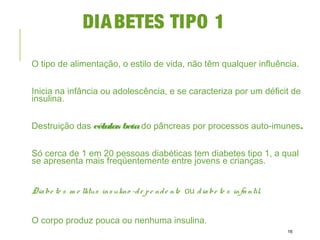 DIABETES TIPO 1
O tipo de alimentação, o estilo de vida, não têm qualquer influência.
Inicia na infância ou adolescência, e se caracteriza por um déficit de
insulina.
Destruição das células betado pâncreas por processos auto-imunes.
Só cerca de 1 em 20 pessoas diabéticas tem diabetes tipo 1, a qual
se apresenta mais freqüentemente entre jovens e crianças.
Diabe te s m e llitus insulino -de pe nde nte ou diabe te s infantil.
O corpo produz pouca ou nenhuma insulina.
16
 