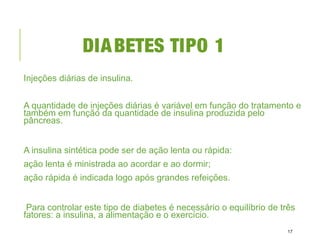DIABETES TIPO 1
Injeções diárias de insulina.
A quantidade de injeções diárias é variável em função do tratamento e
também em função da quantidade de insulina produzida pelo
pâncreas.
A insulina sintética pode ser de ação lenta ou rápida:
ação lenta é ministrada ao acordar e ao dormir;
ação rápida é indicada logo após grandes refeições.
Para controlar este tipo de diabetes é necessário o equilíbrio de três
fatores: a insulina, a alimentação e o exercício.
17
 