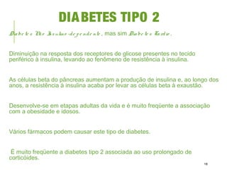 DIABETES TIPO 2
Diabe te s Não Insulino -de pe nde nte , mas sim Diabe te s Tardio .
Diminuição na resposta dos receptores de glicose presentes no tecido
periférico à insulina, levando ao fenômeno de resistência à insulina.
As células beta do pâncreas aumentam a produção de insulina e, ao longo dos
anos, a resistência à insulina acaba por levar as células beta à exaustão.
Desenvolve-se em etapas adultas da vida e é muito freqüente a associação
com a obesidade e idosos.
Vários fármacos podem causar este tipo de diabetes.
É muito freqüente a diabetes tipo 2 associada ao uso prolongado de
corticóides.
18
 
