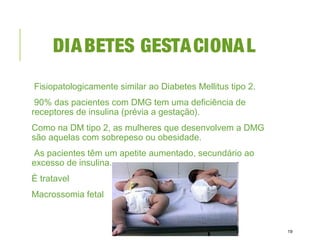 DIABETES GESTACIONAL
Fisiopatologicamente similar ao Diabetes Mellitus tipo 2.
90% das pacientes com DMG tem uma deficiência de
receptores de insulina (prévia a gestação).
Como na DM tipo 2, as mulheres que desenvolvem a DMG
são aquelas com sobrepeso ou obesidade.
As pacientes têm um apetite aumentado, secundário ao
excesso de insulina.
É tratavel
Macrossomia fetal
19
 