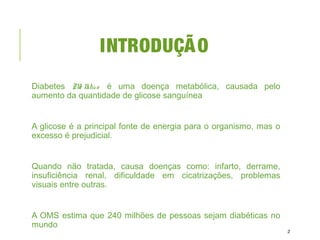 INTRODUÇÃO
Diabetes Me llitus é uma doença metabólica, causada pelo
aumento da quantidade de glicose sanguínea
A glicose é a principal fonte de energia para o organismo, mas o
excesso é prejudicial.
Quando não tratada, causa doenças como: infarto, derrame,
insuficiência renal, dificuldade em cicatrizações, problemas
visuais entre outras.
A OMS estima que 240 milhões de pessoas sejam diabéticas no
mundo
2
 