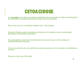 CETOACIDOSE
A cetoacidose é um tipo de acidose metabólica que é causada por altas concentrações
de cetoácidos, formados pela desaminação dos aminoácidos.
Ela é mais comum na diabetes mellitus tipo 1 não tratada.
Quando o fígado quebra a gordura e proteínas em resposta a uma necessidade
percebida de substrato respiratório.
Na cetoacidose o acúmulo de cetoácidos é tão severo que o pH do sangue é
substancialmente reduzido.
É uma decorrência de uma deficiência insulínica grave e de um estado de resistência a
insulina.
Glicemia maior que 300 mg/dl
24
 