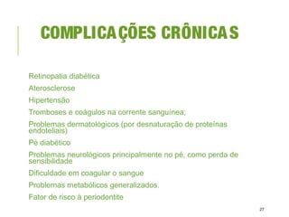 COMPLICAÇÕES CRÔNICAS
Retinopatia diabética
Aterosclerose
Hipertensão
Tromboses e coágulos na corrente sanguínea;
Problemas dermatológicos (por desnaturação de proteínas
endoteliais)
Pé diabético
Problemas neurológicos principalmente no pé, como perda de
sensibilidade
Dificuldade em coagular o sangue
Problemas metabólicos generalizados.
Fator de risco à periodontite
27
 