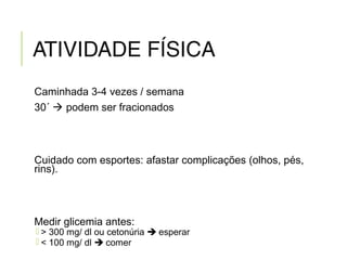 ATIVIDADE FÍSICA
Caminhada 3-4 vezes / semana
30´  podem ser fracionados
Cuidado com esportes: afastar complicações (olhos, pés,
rins).
Medir glicemia antes:
 > 300 mg/ dl ou cetonúria  esperar
 < 100 mg/ dl  comer
 