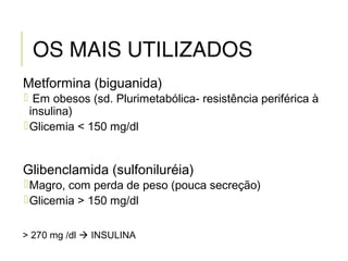 OS MAIS UTILIZADOS
Metformina (biguanida)
 Em obesos (sd. Plurimetabólica- resistência periférica à
insulina)
Glicemia < 150 mg/dl
Glibenclamida (sulfoniluréia)
Magro, com perda de peso (pouca secreção)
Glicemia > 150 mg/dl
> 270 mg /dl  INSULINA
 