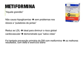 “Aquele grandão”
Não causa hipoglicemias  sem problemas nos
idosos e “puladores de jantas”
Reduz as LDL  ideal para diminuir o risco global
cardiovascular  demonstrado que “salva vidas”
Foi tentada prevenção primária da DM com metformina  os melhores
resultados, com dieta e exercício diário
METIFORMINA
 