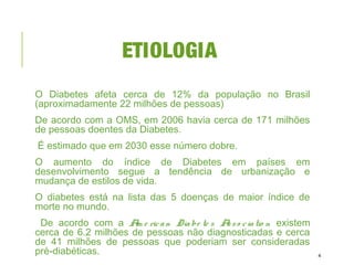 ETIOLOGIA
O Diabetes afeta cerca de 12% da população no Brasil
(aproximadamente 22 milhões de pessoas)
De acordo com a OMS, em 2006 havia cerca de 171 milhões
de pessoas doentes da Diabetes.
É estimado que em 2030 esse número dobre.
O aumento do índice de Diabetes em países em
desenvolvimento segue a tendência de urbanização e
mudança de estilos de vida.
O diabetes está na lista das 5 doenças de maior índice de
morte no mundo.
De acordo com a Am e rican Diabe te s Asso ciatio n existem
cerca de 6.2 milhões de pessoas não diagnosticadas e cerca
de 41 milhões de pessoas que poderiam ser consideradas
pré-diabéticas. 4
 