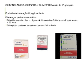 GLIBENCLAMIDA, GLIPIZIDA e GLIMEPIRIDA são de 2ª geração.
Equivalentes na ação hipoglicemiante
Diferenças de farmacocinética
 Glipizida se metaboliza no fígado  ótimo na insuficiência renal e pacientes
> 65 anos
 Glimepirida pode ser tomado em tomada única diária
 