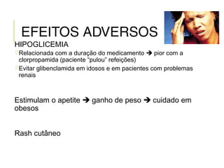 EFEITOS ADVERSOS
HIPOGLICEMIA
 Relacionada com a duração do medicamento  pior com a
clorpropamida (paciente “pulou” refeições)
 Evitar glibenclamida em idosos e em pacientes com problemas
renais
Estimulam o apetite  ganho de peso  cuidado em
obesos
Rash cutâneo
 