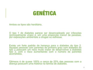 GENÉTICA
Ambos os tipos são herditário,
O tipo 1 de diabetes parece ser desencadeado por infecções
(principalmente virais) e, em uma proporção menor de pessoas,
por exposições ambientais a drogas ou estresse.
Existe um forte padrão de herança para o diabetes do tipo 2.
Aquelas pessoas com parentes de primeiro grau com diabetes do
tipo 2 possuem um risco muito maior de desenvolver a diabetes
tipo 2, com o risco aumentando com o número de parentes
acometidos.
Gêmeos é de quase 100% e cerca de 25% das pessoas com a
doença possuem uma história na família de diabetes.
7
 