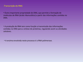 -Transcrição do RNA Outra importante propriedade do DNA, que permite a formação de moléculas de RNA (ácido ribonucléico) a partir das informações contidas no DNA. A produção do RNA tem como função a transmissão das informações contidas no DNA para a síntese de proteínas, regulando assim as atividades celulares. A enzima envolvida neste processo é a RNA polimerase. 